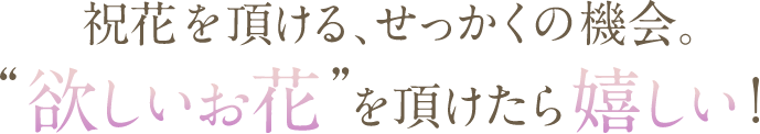 祝花を頂ける、せっかくの機会。'欲しいお花'をいただけたら嬉しい!